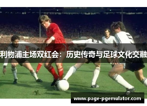 利物浦主场双红会：历史传奇与足球文化交融
