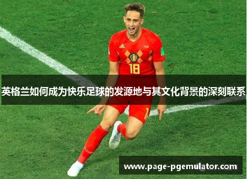 英格兰如何成为快乐足球的发源地与其文化背景的深刻联系 英格兰如何成为快乐足球的发源地与其文化背景的深刻联系