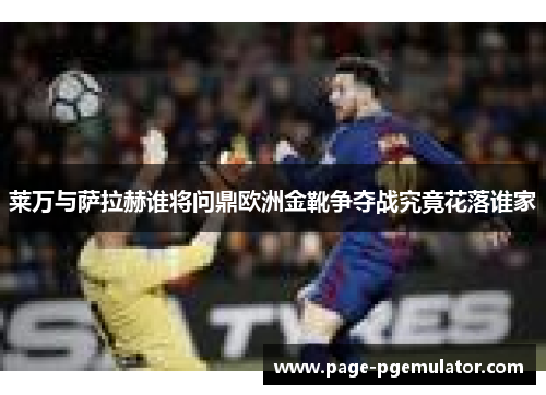莱万与萨拉赫谁将问鼎欧洲金靴争夺战究竟花落谁家 莱万与萨拉赫谁将问鼎欧洲金靴争夺战究竟花落谁家