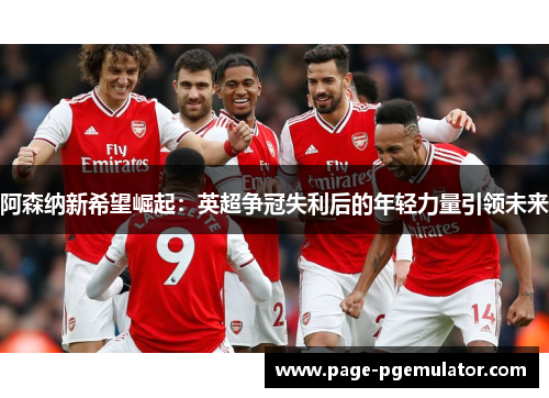 阿森纳新希望崛起:英超争冠失利后的年轻力量引领未来 阿森纳新希望崛起:英超争冠失利后的年轻力量引领未来