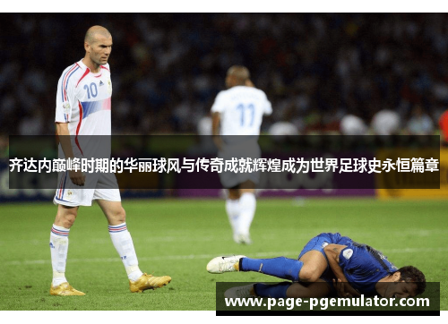 齐达内巅峰时期的华丽球风与传奇成就辉煌成为世界足球史永恒篇章