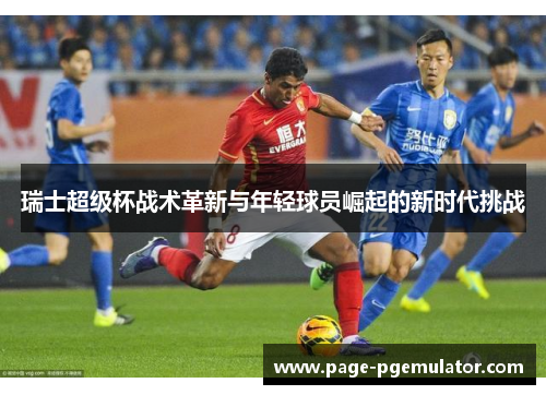 瑞士超级杯战术革新与年轻球员崛起的新时代挑战