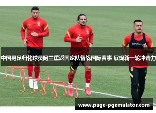 中国男足归化球员阿兰重返国家队备战国际赛事 展现新一轮冲击力