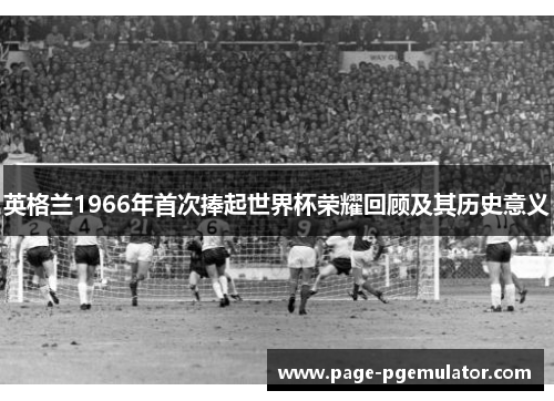 英格兰1966年首次捧起世界杯荣耀回顾及其历史意义